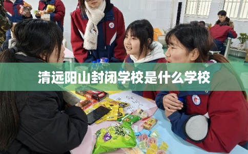清远阳山封闭学校是什么学校 清远阳山封闭学校是什么学校