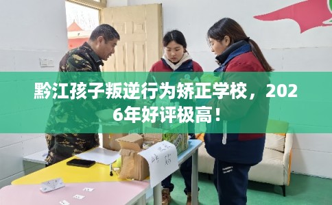 黔江孩子叛逆行为矫正学校，2026年好评极高！