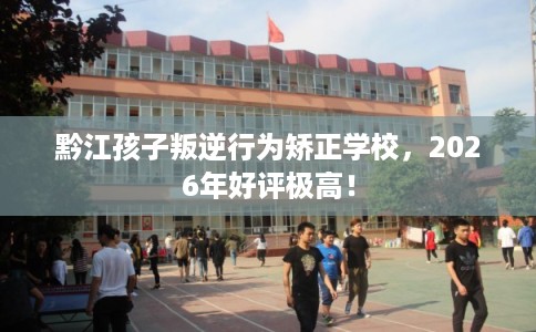 黔江孩子叛逆行为矫正学校，2026年好评极高！