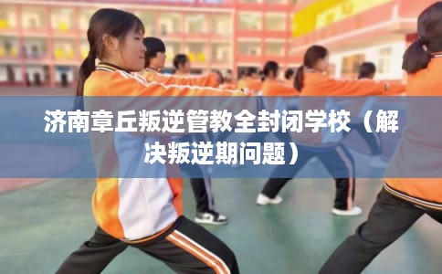 济南章丘叛逆管教全封闭学校（解决叛逆期问题）