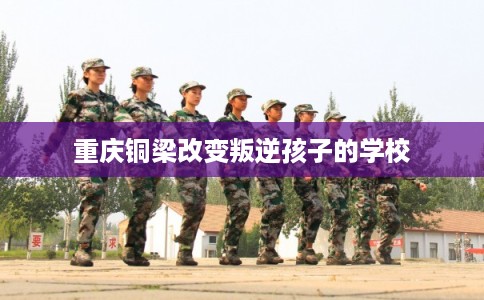 重庆铜梁改变叛逆孩子的学校 重庆铜梁改变叛逆孩子的学校