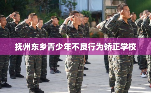 抚州东乡青少年不良行为矫正学校 抚州东乡青少年不良行为矫正学校
