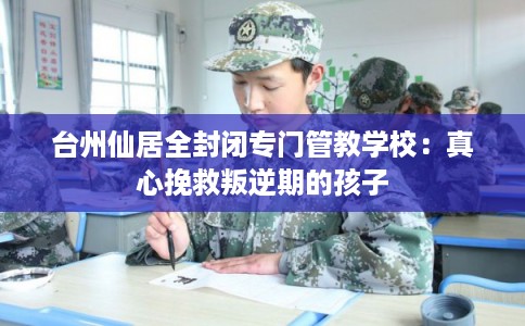 台州仙居全封闭专门管教学校：真心挽救叛逆期的孩子
