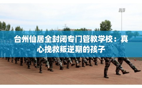 台州仙居全封闭专门管教学校：真心挽救叛逆期的孩子