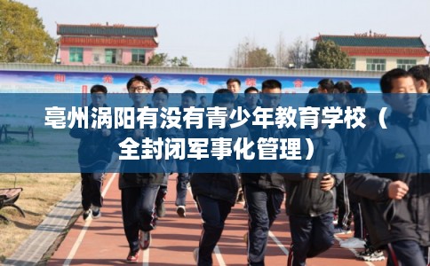 亳州涡阳有没有青少年教育学校（全封闭军事化管理）