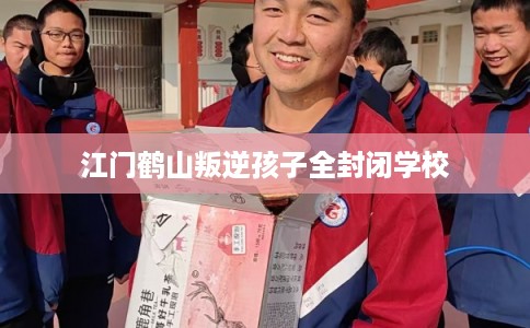 江门鹤山叛逆孩子全封闭学校 江门鹤山叛逆孩子全封闭学校