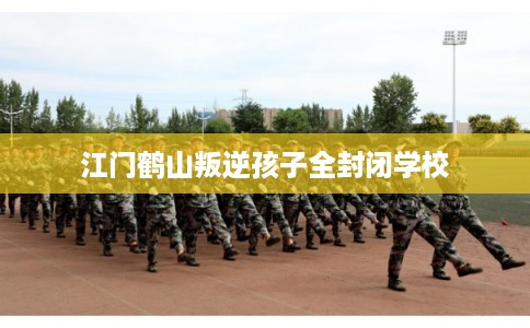 江门鹤山叛逆孩子全封闭学校 江门鹤山叛逆孩子全封闭学校