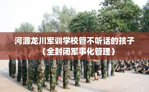 河源龙川军训学校管不听话的孩子(全封闭军事化管理) 河源龙川军训学校管不听话的孩子(全封闭军事化管理)