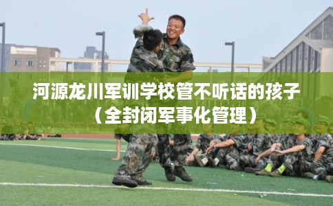 河源龙川军训学校管不听话的孩子(全封闭军事化管理) 河源龙川军训学校管不听话的孩子(全封闭军事化管理)