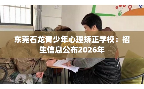 东莞石龙青少年心理矫正学校：招生信息公布2026年