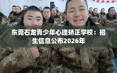 东莞石龙青少年心理矫正学校：招生信息公布2026年