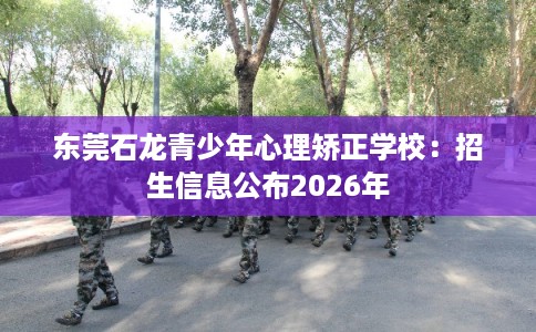 东莞石龙青少年心理矫正学校：招生信息公布2026年
