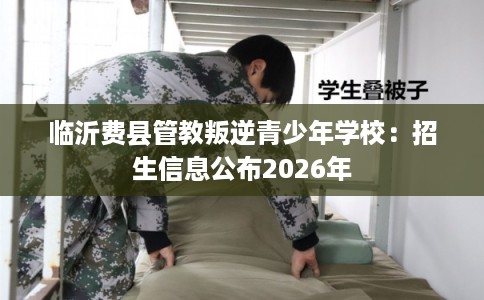 临沂费县管教叛逆青少年学校:招生信息公布2026年 临沂费县管教叛逆青少年学校:招生信息公布2026年