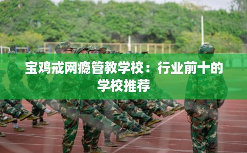 宝鸡戒网瘾管教学校：行业前十的学校推荐