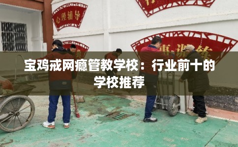 宝鸡戒网瘾管教学校：行业前十的学校推荐