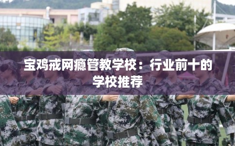 宝鸡戒网瘾管教学校：行业前十的学校推荐