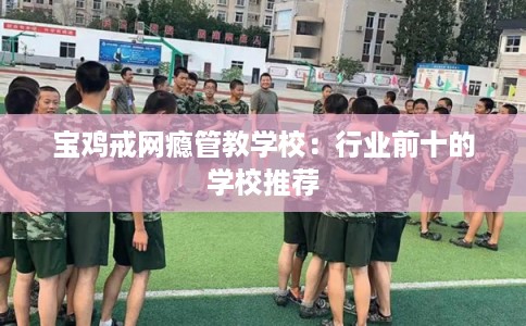 宝鸡戒网瘾管教学校：行业前十的学校推荐