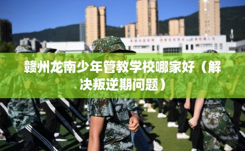 赣州龙南少年管教学校哪家好(解决叛逆期问题) 赣州龙南少年管教学校哪家好(解决叛逆期问题)