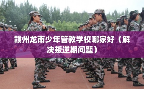 赣州龙南少年管教学校哪家好(解决叛逆期问题) 赣州龙南少年管教学校哪家好(解决叛逆期问题)