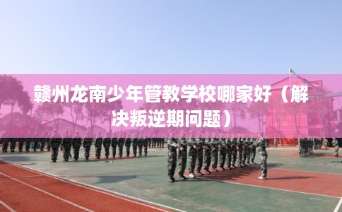 赣州龙南少年管教学校哪家好(解决叛逆期问题) 赣州龙南少年管教学校哪家好(解决叛逆期问题)