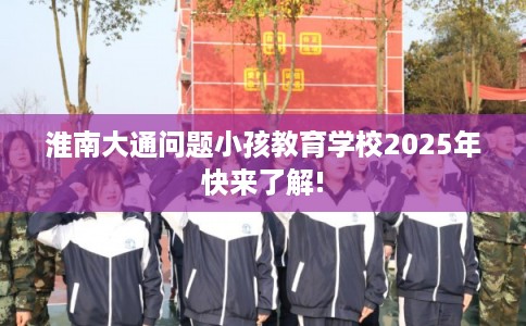 淮南大通问题小孩教育学校2025年快来了解!