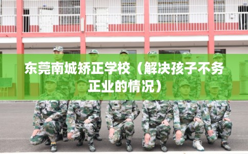 东莞南城矫正学校(解决孩子不务正业的情况) 东莞南城矫正学校(解决孩子不务正业的情况)