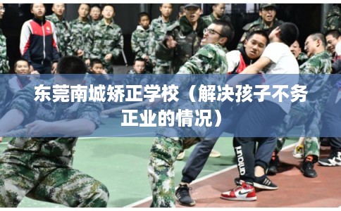 东莞南城矫正学校(解决孩子不务正业的情况) 东莞南城矫正学校(解决孩子不务正业的情况)