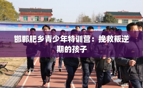 邯郸肥乡青少年特训营:挽救叛逆期的孩子 邯郸肥乡青少年特训营:挽救叛逆期的孩子