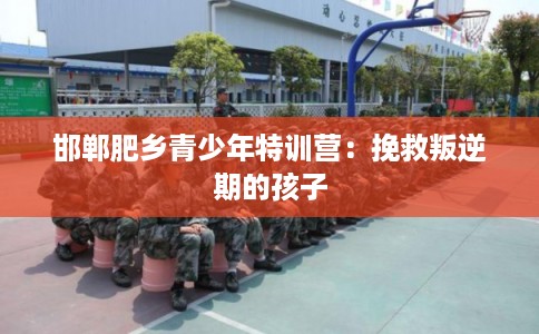 邯郸肥乡青少年特训营:挽救叛逆期的孩子 邯郸肥乡青少年特训营:挽救叛逆期的孩子