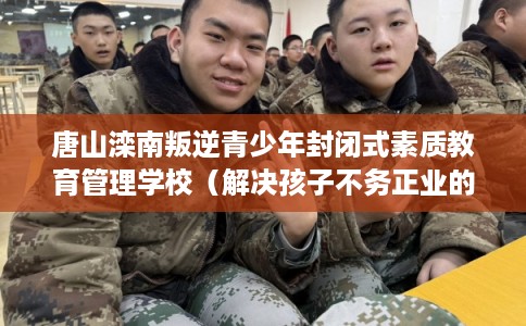 唐山滦南叛逆青少年封闭式素质教育管理学校（解决孩子不务正业的情况）
