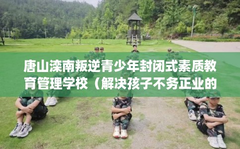 唐山滦南叛逆青少年封闭式素质教育管理学校（解决孩子不务正业的情况）