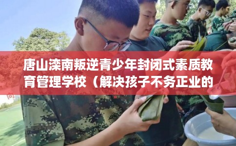 唐山滦南叛逆青少年封闭式素质教育管理学校（解决孩子不务正业的情况）