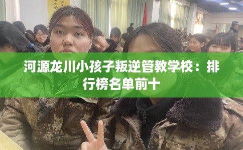 河源龙川小孩子叛逆管教学校：排行榜名单前十