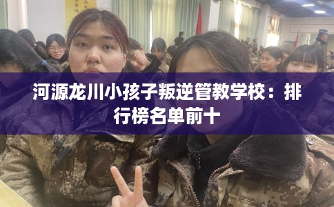 河源龙川小孩子叛逆管教学校：排行榜名单前十