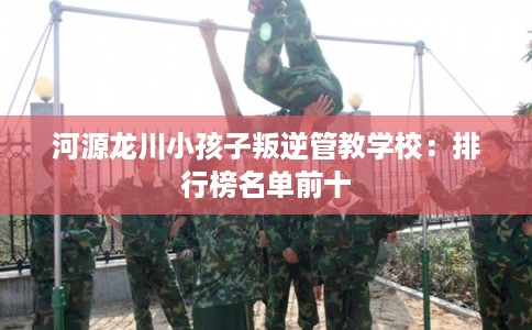 河源龙川小孩子叛逆管教学校：排行榜名单前十