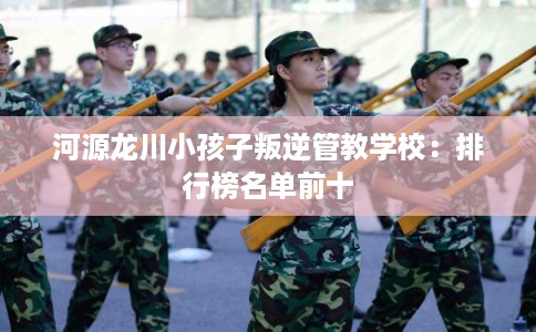 河源龙川小孩子叛逆管教学校：排行榜名单前十
