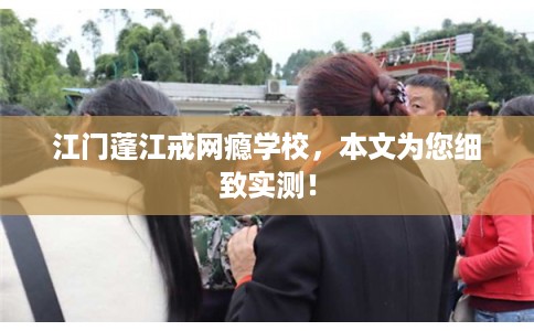 江门蓬江戒网瘾学校，本文为您细致实测！
