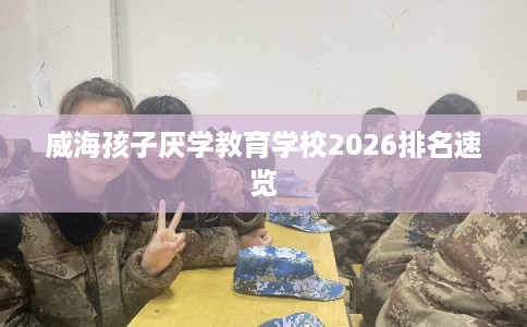威海孩子厌学教育学校2026排名速览 威海孩子厌学教育学校2026排名速览