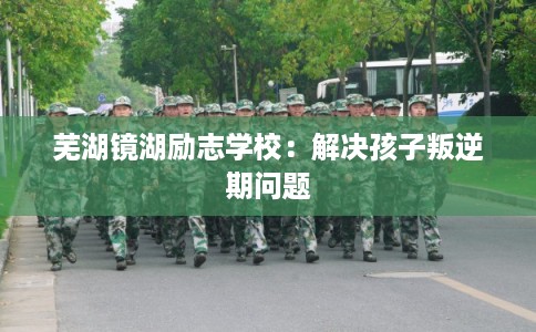 芜湖镜湖励志学校:解决孩子叛逆期问题 芜湖镜湖励志学校:解决孩子叛逆期问题