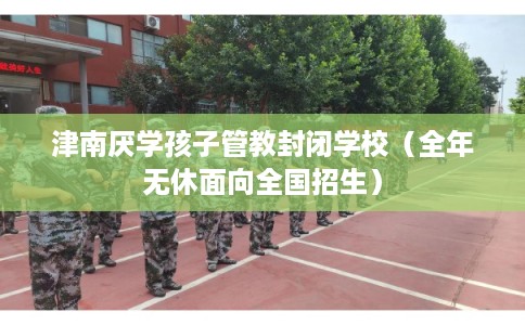 津南厌学孩子管教封闭学校（全年无休面向全国招生）