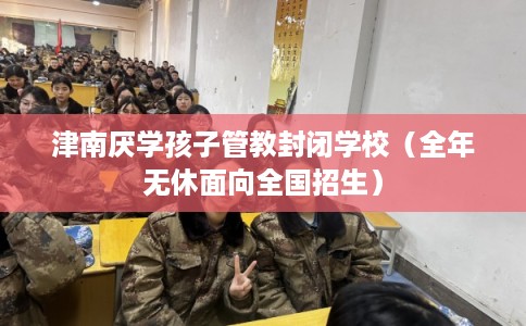 津南厌学孩子管教封闭学校（全年无休面向全国招生）