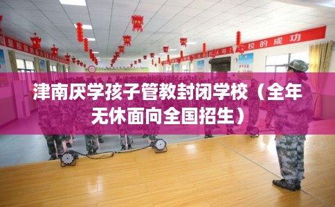 津南厌学孩子管教封闭学校（全年无休面向全国招生）