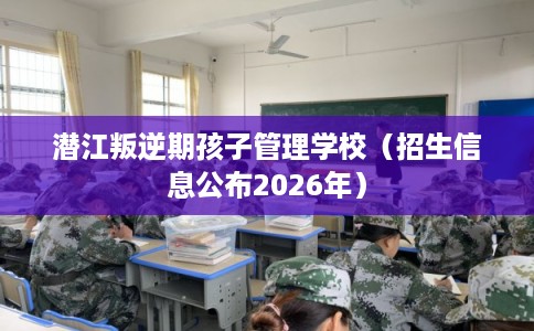 潜江叛逆期孩子管理学校（招生信息公布2026年）