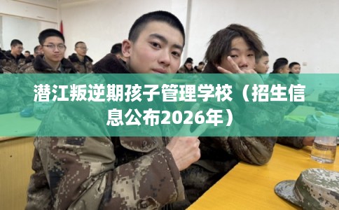 潜江叛逆期孩子管理学校（招生信息公布2026年）