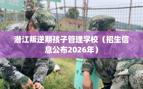 潜江叛逆期孩子管理学校（招生信息公布2026年）