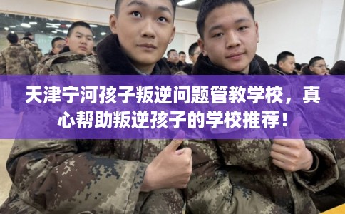 天津宁河孩子叛逆问题管教学校，真心帮助叛逆孩子的学校推荐！