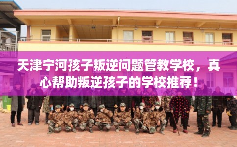 天津宁河孩子叛逆问题管教学校，真心帮助叛逆孩子的学校推荐！