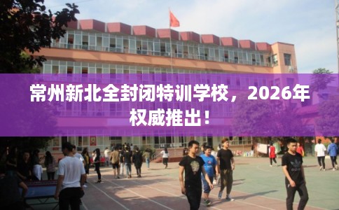 常州新北全封闭特训学校，2026年权威推出！