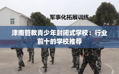 津南管教青少年封闭式学校：行业前十的学校推荐
