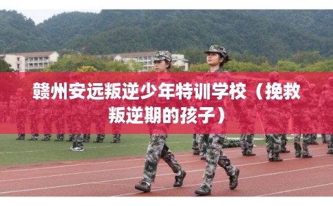 赣州安远叛逆少年特训学校（挽救叛逆期的孩子）